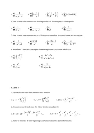 a. 

 
1
2
1
1
n n
n
b. 









1
1
1
n
n
n
c. 









1
2
2
1
1
k
k
k
d. 



1
)
/
1
(
k
k
Sen
k
4. Usar el criterio de comparación directa para decidir la convergencia o divergencia:
a. 

 
1 1
3
1
n
n
b. 

 

1
4
1
n n
n
c. 

1 !
1
n n
d. 

 
1 1
4
n n
5. Usar el criterio de comparación en el límite para determinar si cada serie es o no convergente:
a. 

 
0
2
1
1
n n
b. 

1
2
)
ln(
n n
n
c. 



1
2
1
2
n n
n
d. 





1
1
2
)
1
(
n
n
n
n
6. Miscelánea. Discutir la convergencia usando alguno de los criterios estudiados:
a. 







 
0 5
1
5
n
n
b. 

 


1
2
5
3
1
4
3
4
n n
n
n
n
c. 

1 )!
2
(
n
n
n
n
d. 

 
1 )
3
(
3
n n
n
PARTE 4.
1. Desarrolle cada serie dada hasta su sexto término:
a. 









0 3
)
(
n
n
x
x
f b. 



0 )!
3
(
)
2
(
)
(
n
n
n
x
x
f c. 






1
1
1
)
(
)
(
n
n
n
c
c
x
x
f .
2. Encuentre una fórmula para el n-ésimo término en cada serie:
a. ...
!
3
)
2
(
!
2
)
2
(
)
2
(
1
3
2







x
x
x b. ...
5
4
3
2
1
5
4
3
2






x
x
x
x
x
3. Hallar el intervalo de convergencia y hacer un estudio en los puntos terminales:
 