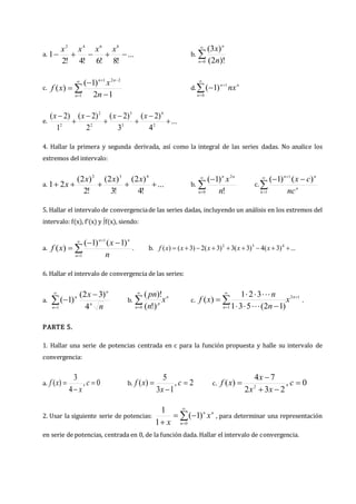 a. ...
!
8
!
6
!
4
!
2
1
8
6
4
2





x
x
x
x
b. 

0 )!
2
(
)
3
(
n
n
n
x
c. 







1
2
2
1
1
2
)
1
(
)
(
n
n
n
n
x
x
f d.




0
1
)
1
(
n
n
n
nx
e. ...
4
)
2
(
3
)
2
(
2
)
2
(
1
)
2
(
2
4
3
3
2
2
2







 x
x
x
x
4. Hallar la primera y segunda derivada, así como la integral de las series dadas. No analice los
extremos del intervalo:
a. ...
!
4
)
2
(
!
3
)
2
(
!
2
)
2
(
2
1
4
3
2





x
x
x
x b. 



0
2
!
)
1
(
n
n
n
n
x
c.





1
1
)
(
)
1
(
k
n
n
n
nc
c
x
5. Hallar el intervalo de convergenciade las series dadas, incluyendo un análisis en los extremos del
intervalo: f(x), f’(x) y f(x), siendo:
a. 






1
1
)
1
(
)
1
(
)
(
n
n
n
n
x
x
f . b. ...
)
3
(
4
)
3
(
3
)
3
(
2
)
3
(
)
( 4
3
2








 x
x
x
x
x
f
6. Hallar el intervalo de convergencia de las series:
a.
n
x
n
n
n
n
4
)
3
2
(
)
1
(
1





b.
n
n
p
x
n
pn


0 )
!
(
)!
(
c.
1
2
1 )
1
2
(
5
3
1
3
2
1
)
( 


 










 n
n
x
n
n
x
f .
PARTE 5.
1. Hallar una serie de potencias centrada en c para la función propuesta y halle su intervalo de
convergencia:
a. 0
,
4
3
)
( 

 c
x
x
f b. 2
,
1
3
5
)
( 

 c
x
x
f c. 0
,
2
3
2
7
4
)
( 2




 c
x
x
x
x
f
2. Usar la siguiente serie de potencias: 




 0
)
1
(
1
1
n
n
n
x
x
, para determinar una representación
en serie de potencias, centrada en 0, de la función dada. Hallar el intervalo de convergencia.
 