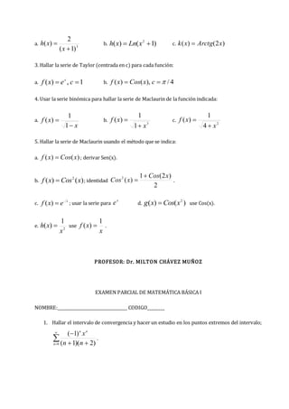 a. 3
)
1
(
2
)
(


x
x
h b. )
1
(
)
( 2

 x
Ln
x
h c. )
2
(
)
( x
Arctg
x
k 
3. Hallar la serie de Taylor (centrada en c) para cada función:
a. 1
,
)
( 
 c
e
x
f x
b. 4
/
),
(
)
( 

 c
x
Cos
x
f
4. Usar la serie binómica para hallar la serie de Maclaurin de la función indicada:
a.
x
x
f


1
1
)
( b.
3
1
1
)
(
x
x
f

 c.
2
4
1
)
(
x
x
f


5. Hallar la serie de Maclaurin usando el método que se indica:
a. )
(
)
( x
Cos
x
f  ; derivar Sen(x).
b. )
(
)
( 2
x
Cos
x
f  ; identidad
2
)
2
(
1
)
(
2 x
Cos
x
Cos

 .
c.
x
e
x
f 
)
( ; usar la serie para
x
e d. )
(
)
( 2
x
Cos
x
g  use Cos(x).
e. 2
1
)
(
x
x
h  use
x
x
f
1
)
(  .
PROFESOR: Dr. MILTON CHÁVEZ MUÑOZ
EXAMEN PARCIAL DE MATEMÁTICA BÁSICA I
NOMBRE:________________________________ CODIGO________
1. Hallar el intervalo de convergencia y hacer un estudio en los puntos extremos del intervalo;


 


0 )
2
)(
1
(
)
1
(
n
n
n
n
n
x
.
 