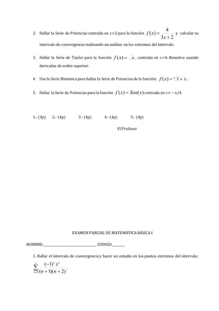 2. Hallar la Serie de Potencias centrada en c=2 para la función
2
3
4
)
(


x
x
f y calcular su
intervalo de convergencia realizando un análisis en los extremos del intervalo.
3. Hallar la Serie de Taylor para la función x
x
f 
)
( , centrada en c=4. Resuelva usando
derivadas de orden superior.
4. Use la Serie Binómica para hallar la Serie de Potencias de la función: 4
1
)
( x
x
f 
 .
5. Hallar la Serie de Potencias para la función )
(
)
( x
Sen
x
f  centrada en c= – /4.
1.- (4p) 2.- (4p) 3.- (4p) 4.- (4p) 5.- (4p)
El Profesor
EXAMEN PARCIAL DE MATEMÁTICA BÁSICA I
NOMBRE:________________________________ CODIGO________
1. Hallar el intervalo de convergencia y hacer un estudio en los puntos extremos del intervalo;


 


0 )
2
)(
1
(
)
1
(
n
n
n
n
n
x
.
 