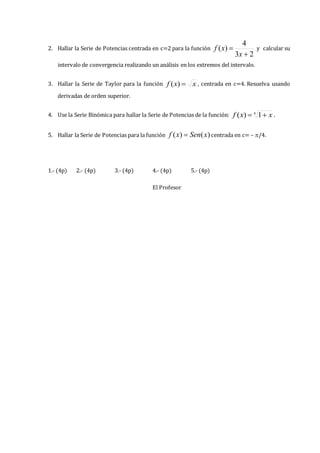 2. Hallar la Serie de Potencias centrada en c=2 para la función
2
3
4
)
(


x
x
f y calcular su
intervalo de convergencia realizando un análisis en los extremos del intervalo.
3. Hallar la Serie de Taylor para la función x
x
f 
)
( , centrada en c=4. Resuelva usando
derivadas de orden superior.
4. Use la Serie Binómica para hallar la Serie de Potencias de la función: 4
1
)
( x
x
f 
 .
5. Hallar la Serie de Potencias para la función )
(
)
( x
Sen
x
f  centrada en c= – /4.
1.- (4p) 2.- (4p) 3.- (4p) 4.- (4p) 5.- (4p)
El Profesor
 
