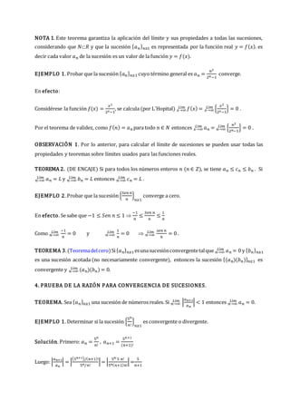 NOTA 1. Este teorema garantiza la aplicación del límite y sus propiedades a todas las sucesiones,
considerando que 𝑁𝑅 y que la sucesión {𝑎𝑛}𝑛≥1 es representada por la función real 𝑦 = 𝑓(𝑥). es
decir cada valor 𝑎𝑛 de la sucesión es un valor de la función 𝑦 = 𝑓(𝑥).
EJEMPLO 1. Probar que la sucesión {𝑎𝑛}𝑛≥1 cuyo término general es 𝑎𝑛 =
𝑛2
2𝑛−1
converge.
En efecto:
Considérese la función 𝑓(𝑥) =
𝑥2
2𝑥−1
, se calcula (por L´Hopital) 𝑓(𝑥)
𝑥→∞
𝐿í𝑚 = {
𝑥2
2𝑥−1
}
𝑥→∞
𝐿í𝑚 = 0 .
Por el teorema de validez, como 𝑓(𝑛) = 𝑎𝑛 para todo 𝑛 ∈ 𝑁 entonces 𝑎𝑛
𝑥→∞
𝐿í𝑚 = {
𝑛2
2𝑛−1
}
𝑛→∞
𝐿í𝑚 = 0 .
OBSERVACIÓN 1. Por lo anterior, para calcular el límite de sucesiones se pueden usar todas las
propiedades y teoremas sobre límites usados para las funciones reales.
TEOREMA 2. (DE ENCAJE) Si para todos los números enteros 𝑛 (𝑛 ∈ 𝑍), se tiene 𝑎𝑛 ≤ 𝑐𝑛 ≤ 𝑏𝑛 . Si
𝑛→∞
𝐿í𝑚 𝑎𝑛 = 𝐿 y 𝑛→∞
𝐿í𝑚 𝑏𝑛 = 𝐿 entonces 𝑛→∞
𝐿í𝑚 𝑐𝑛 = 𝐿 .
EJEMPLO 2. Probar que la sucesión {
𝑆𝑒𝑛 𝑛
𝑛
}
𝑛≥1
converge a cero.
En efecto. Se sabe que −1 ≤ 𝑆𝑒𝑛 𝑛 ≤ 1 
−1
𝑛
≤
𝑆𝑒𝑛 𝑛
𝑛
≤
1
𝑛
Como 𝑛→∞
𝐿í𝑚 −1
𝑛
= 0 y 𝑛→∞
𝐿í𝑚 1
𝑛
= 0  𝑛→∞
𝐿í𝑚 𝑠𝑒𝑛 𝑛
𝑛
= 0 .
TEOREMA 3.(Teoremadelcero)Si{𝑎𝑛}𝑛≥1esunasucesiónconvergentetalque 𝑎𝑛
𝑛→∞
𝐿í𝑚 = 0 y {𝑏𝑛}𝑛≥1
es una sucesión acotada (no necesariamente convergente), entonces la sucesión {(𝑎𝑛)(𝑏𝑛)}𝑛≥1 es
convergente y (𝑎𝑛)(𝑏𝑛)
𝑛→∞
𝐿í𝑚 = 0.
4. PRUEBA DE LA RAZÓN PARA CONVERGENCIA DE SUCESIONES.
TEOREMA. Sea {𝑎𝑛}𝑛≥1 una sucesión de números reales. Si 𝑛→∞
𝐿í𝑚 |
𝑎𝑛+1
𝑎𝑛
| < 1 entonces 𝑛→∞
𝐿í𝑚 𝑎𝑛 = 0.
EJEMPLO 1. Determinar si la sucesión {
5𝑛
𝑛!
}
𝑛≥1
es convergente o divergente.
Solución. Primero: 𝑎𝑛 =
5𝑛
𝑛!
, 𝑎𝑛+1 =
5𝑛+1
(𝑛+1)!
Luego: |
𝑎𝑛+1
𝑎𝑛
| = |
(5𝑛+1)/(𝑛+1)!
5𝑛/𝑛!
|= |
5𝑛 5 𝑛!
5𝑛(𝑛+1)𝑛!
|=
5
𝑛+1
 
