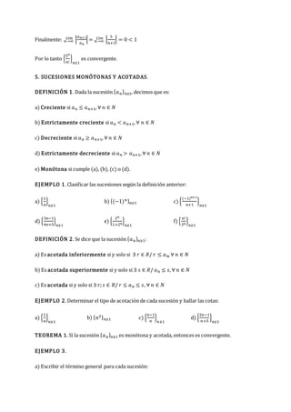 Finalmente: 𝑛→∞
𝐿í𝑚 |
𝑎𝑛+1
𝑎𝑛
|= 𝑛→∞
𝐿í𝑚 |
5
𝑛+1
| = 0 < 1
Por lo tanto {
5𝑛
𝑛!
}
𝑛≥1
es convergente.
5. SUCESIONES MONÓTONAS Y ACOTADAS.
DEFINICIÓN 1. Dada la sucesión {𝑎𝑛}𝑛≥1, decimos que es:
a) Creciente si 𝑎𝑛 ≤ 𝑎𝑛+1, ∀ 𝑛 ∈ 𝑁
b) Estrictamente creciente si 𝑎𝑛 < 𝑎𝑛+1, ∀ 𝑛 ∈ 𝑁
c) Decreciente si 𝑎𝑛 ≥ 𝑎𝑛+1, ∀ 𝑛 ∈ 𝑁
d) Estrictamente decreciente si 𝑎𝑛 > 𝑎𝑛+1, ∀ 𝑛 ∈ 𝑁
e) Monótona si cumple (a), (b), (c) o (d).
EJEMPLO 1. Clasificar las sucesiones según la definición anterior:
a) {
1
𝑛
}
𝑛≥1
b) {(−1)𝑛}𝑛≥1 c) {
(−1)𝑛+1
𝑛+1
}
𝑛≥1
d) {
3𝑛−1
4𝑛+5
}
𝑛≥1
e) {
2𝑛
1+2𝑛
}
𝑛≥1
f) {
𝑛!
3𝑛
}
𝑛≥1
DEFINICIÓN 2. Se dice que la sucesión {𝑎𝑛}𝑛≥1:
a) Es acotada inferiormente si y solo si ∃ 𝑟 ∈ 𝑅/ 𝑟 ≤ 𝑎𝑛, ∀ 𝑛 ∈ 𝑁
b) Es acotada superiormente si y solo si ∃ 𝑠 ∈ 𝑅/ 𝑎𝑛 ≤ 𝑠, ∀ 𝑛 ∈ 𝑁
c) Es acotada si y solo si ∃ 𝑟;𝑠 ∈ 𝑅/ 𝑟 ≤ 𝑎𝑛 ≤ 𝑠, ∀ 𝑛 ∈ 𝑁
EJEMPLO 2. Determinar el tipo de acotación de cada sucesión y hallar las cotas:
a) {
1
𝑛
}
𝑛≥1
b) {𝑛2}𝑛≥1 c) {
𝑛−1
𝑛
}
𝑛≥1
d) {
2𝑛−1
𝑛+5
}
𝑛≥1
TEOREMA 1. Si la sucesión {𝑎𝑛}𝑛≥1 es monótona y acotada, entonces es convergente.
EJEMPLO 3.
a) Escribir el término general para cada sucesión:
 