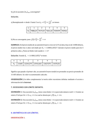 b) ¿Es la sucesión {𝐴𝑛}𝑛≥1convergente?
Solución.
a) Reemplazando 𝑛 desde 1 hasta 5 en 𝐴𝑛 = 𝑃 (1 +
𝑟
12
)
𝑛
, se tienen:
𝑛 1 2 3 4 5
𝐴𝑛 9086,25 9173,33 9261,24 9349,99 9439,6
b) No es convergente, pues 𝑛→∞
𝐿í𝑚 𝑃 {3 −
4
𝑛
}
𝑛
= ∞
EJEMPLO6.Sielpreciomediode un automóvilnuevocreceen 5,5 % al añoy hoy es de 11000 dólares,
el precio medio tras 𝑛 años será dado por 𝑃
𝑛 = 11000(1,055)𝑛. Calcular el precio medio para los 5
primeros años. ¿Tiene un límite real cuando 𝑛 → ∞?
Solución. Usando 𝑃
𝑛 = 11 000(1,055)𝑛 se tiene:
𝑛 1 2 3 4 5
𝐴𝑛 11605 12243,275 12916,665 13627,071 14376,56
Significa que pasado el primer año, un automóvil nuevo tendrá en promedio un precio promedio de
11 605 dólares. Su valor va aumentando cada año.
OBSERVACIÓN 2. Se debe complementar la teoría sobre sucesiones infinitas mediante el acceso a
información de la Internet.
7. SUCESIONES CON LÍMITE INFINITO.
DEFINICIÓN 1. Una sucesión {𝑎𝑛}𝑛≥1 tiene como límite +∞ si para todo número real 𝑘 > 0 existe un
entero 𝑁 tal que ∀𝑛 > 𝑁, 𝑎𝑛 > 𝑘. Lo cual se denota por 𝑛→∞
𝐿í𝑚 𝑎𝑛 = +∞.
DEFINICIÓN 2. Una sucesión {𝑎𝑛}𝑛≥1 tiene como límite −∞ si para todo número real 𝑘 < 0 existe un
entero 𝑁 tal que ∀𝑛 > 𝑁, 𝑎𝑛 < 𝑘. Lo cual se denota por 𝑛→∞
𝐿í𝑚 𝑎𝑛 = −∞.
8. ARITMÉTICA DE LOS LÍMITES.
OBSERVACIÓN 1.
 