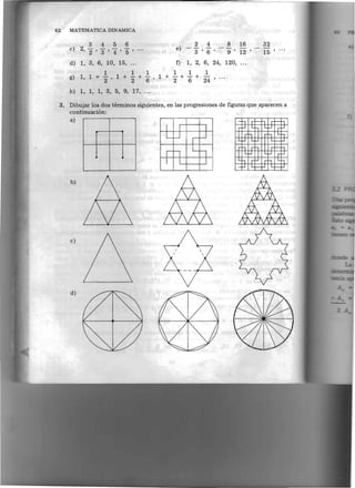 62   MATEMATICA DINAMICA

                 3   456                             2 4         8   16        32
                                              e)
                                                                               15 ' ...
     c) 	
            2,   2"' 3"' 4"' 5"'                     3 ' 6 '     9 ' 12 '
     d) 1, 3, 6, 10, 15,                      f)   1, 2, 6, 24, 120,
                              1	 1       1  1    1
     g) 	   1,   1+~,1+       -+
                              2  6 '
                                     1 + -+ - + 24 ' .. ,
                                         2  6

     h) 1, 1, 1, 3, 5, 9, 17, ... 


 3. 	 Dibujar los dos terrninos siguientes, en las progresiones de figuras que aparecen a
      continuacion:
     a)



                                   I




     b)




     c)




     d)
                                                                                            =
 