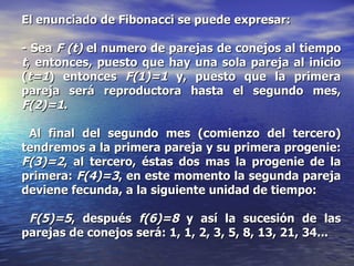 El enunciado de Fibonacci se puede expresar:  - Sea  F (t)  el numero de parejas de conejos al tiempo  t , entonces, puesto que hay una sola pareja al inicio ( t=1 ) entonces  F(1)=1  y, puesto que la primera pareja será reproductora hasta el segundo mes,  F(2)=1 . Al final del segundo mes (comienzo del tercero) tendremos a la primera pareja y su primera progenie:  F(3)=2 , al tercero, éstas dos mas la progenie de la primera:  F(4)=3 , en este momento la segunda pareja deviene fecunda, a la siguiente unidad de tiempo: F(5)=5 , después  f(6)=8  y así la sucesión de las parejas de conejos será: 1, 1, 2, 3, 5, 8, 13, 21, 34... 