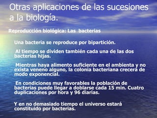 Reproducción biológica: Las  bacterias  Una bacteria se reproduce por bipartición.  Al tiempo se dividen también cada una de las dos bacterias hijas. Mientras haya alimento suficiente en el ambienta y no exista veneno alguno, la colonia bacteriana crecerá de modo exponencial. En condiciones muy favorables la población de bacterias puede llegar a doblarse cada 15 min. Cuatro duplicaciones por hora y 96 diarias.  Y en no demasiado tiempo el universo estará constituido por bacterias. Otras aplicaciones de las sucesiones a la biología. 