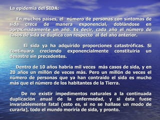 La epidemia del SIDA:   En muchos países, el  número de personas con síntomas de sida crece de manera exponencial, doblándose en aproximadamente un año. Es decir, cada año el número de casos de sida se duplica con respecto  al del año anterior. El sida ya ha adquirido proporciones catastróficas. Si continuara creciendo exponencialmente constituiría un desastre sin precedentes. Dentro de 10 años habría mil veces  más casos de sida, y en 20 años un millón de veces más. Pero un millón de veces el número de personas que ya han contraído el sida es mucho más que el número de los habitantes de la Tierra.  De no existir impedimentos naturales a la continuada duplicación anual de la enfermedad, y si ésta fuese invariablemente fatal (esto es, si no se hallase un modo de curarla), todo el mundo moriría de sida, y pronto. 