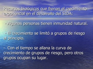 Recursos biológicos que frenan el crecimiento exponencial en el desarrollo del SIDA: - Algunas personas tienen inmunidad natural. - El crecimiento se limitó a grupos de riesgo al principio. -  Con el tiempo se allana la curva de crecimiento de grupos de riesgo, pero otros grupos ocupan su lugar. 