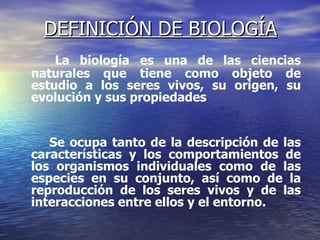 DEFINICIÓN DE BIOLOGÍA La biología   es una de las ciencias naturales que tiene como objeto de estudio a los seres vivos, su origen, su evolución y sus propiedades Se ocupa tanto de la descripción de las características y los comportamientos de los organismos individuales como de las especies en su conjunto, así como de la reproducción de los seres vivos y de las interacciones entre ellos y el entorno.  
