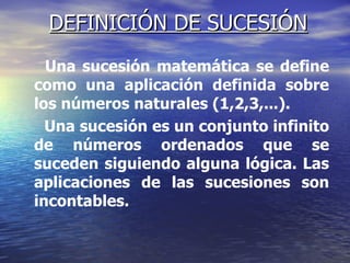 DEFINICIÓN DE SUCESIÓN Una sucesión matemática se define como una aplicación definida sobre los números naturales (1,2,3,...).  Una sucesión es un conjunto infinito de números ordenados que se suceden siguiendo alguna lógica. Las aplicaciones de las sucesiones son incontables. 