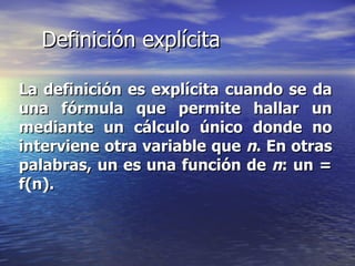 Definición explícita La definición es explícita cuando se da una fórmula que permite hallar un mediante un cálculo único donde no interviene otra variable que  n . En otras palabras, un es una función de  n : un = f(n). 