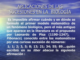 APLICACIONES DE LAS SUCESIONES EN LA  BIOLOGÍA Es imposible afirmar cuándo y en dónde se formuló el primer modelo matemático de un fenómeno biológico, pero el más antiguo que aparece en la literatura es el propuesto por Leonardo de Pisa (1190-1247),  Fibonacci , conocido entre los matemáticos por una curiosa sucesión de números:  1; 1; 2; 3, 5; 8; 13; 21; 34; 55; 89....quién escribió en su  liber abacus  la siguiente afirmación :  