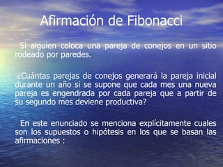 Afirmación de Fibonacci Si alguien coloca una pareja de conejos en un sitio rodeado por paredes. ¿Cuántas parejas de conejos generará la pareja inicial durante un año si se supone que cada mes una nueva pareja es engendrada por cada pareja que a partir de su segundo mes deviene productiva? En este enunciado se menciona explícitamente cuales son los supuestos o hipótesis en los que se basan las afirmaciones : 