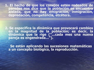 1. El hecho de que los conejos estén rodeados de paredes nos dice que la población se encuentra aislada, que no hay emigración, inmigración, depredación, competencia, etcétera . 2. Se especifica la dinámica que provocará cambios en la magnitud de la población; es decir, la dinámica que la rige (''...cada mes una nueva pareja es engendrada...''). Se están aplicando las sucesiones matemáticas  a un concepto biológico, la reproducción. 