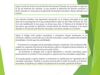 Según el artículo 34 de la Ley de Derecho Internacional Privado, las sucesiones se rigen por
la ley del domicilio del causante. Lo que permite la aplicación del derecho extranjero a
bienes ubicados en Venezuela y la aplicación del derecho venezolano a bienes ubicados en el
exterior.
esta solución introduce una importante innovación en el sistema venezolano en el cual,
antes de la promulgación de la Ley, predominaba la regla Lex Rei Sitae (Articulo 10. CC).
Con esta modificación la Ley acoge, en forma muy clara, el Sistema de la Unidad de las
Sucesiones que permite la aplicación extraterritorial del derecho extranjero a los bienes
ubicados en Venezuela y del derecho venezolano a los bienes situados en el exterior.
Según el Código Civil pueden venezolanos o extranjeros otorgar testamentos en el
extranjero, válidos y reconocidos por el derecho venezolano, cuando cumplan determinadas
formalidades. Existen aquí dos posibilidades:
El testamento es otorgado ante la autoridad extranjera competente. Este testamento debe
cumplir los requisitos de forma de la ley del país y debe ser otorgado de forma auténtica, de
forma escrita, por una sola persona y no a puño y letra.
El testamento es otorgado ante el agente diplomático o consular venezolano, quien
posteriormente lo remitirá a Venezuela para su registro ante las autoridades competentes.
Yo le puedo ayudar si quiere redactar su testamento en español para ser registrado ante el
consulado venezolano. También si necesita asesoría sobre el orden de suceder en el derecho
venezolano, la legitima y lo relativo a la apertura de la sucesión y partición de bienes.
 