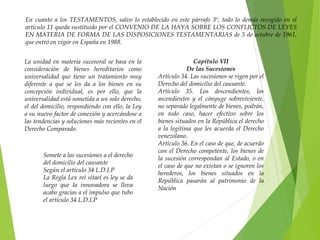 En cuanto a los TESTAMENTOS, salvo lo establecido en este párrafo 3º, todo lo demás recogido en el
artículo 11 queda sustituido por el CONVENIO DE LA HAYA SOBRE LOS CONFLICTOS DE LEYES
EN MATERIA DE FORMA DE LAS DISPOSICIONES TESTAMENTARIAS de 5 de octubre de 1961,
que entró en vigor en España en 1988.
La unidad en materia sucesoral se basa en la
consideración de bienes hereditarios como
universalidad que tiene un tratamiento muy
diferente a que se les da a los bienes en su
concepción individual, es por ello, que la
universalidad está sometida a un solo derecho,
el del domicilio, respondiendo con ello, la Ley
a su nuevo factor de conexión y acercándose a
las tendencias y soluciones más recientes en el
Derecho Comparado.
Capítulo VII
De las Sucesiones
Artículo 34. Las sucesiones se rigen por el
Derecho del domicilio del causante.
Artículo 35. Los descendientes, los
ascendientes y el cónyuge sobreviviente,
no separado legalmente de bienes, podrán,
en todo caso, hacer efectivo sobre los
bienes situados en la República el derecho
a la legítima que les acuerda el Derecho
venezolano.
Artículo 36. En el caso de que, de acuerdo
con el Derecho competente, los bienes de
la sucesión correspondan al Estado, o en
el caso de que no existan o se ignoren los
herederos, los bienes situados en la
República pasarán al patrimonio de la
Nación
Somete a las sucesiones a el derecho
del domicilio del causante
Según el articulo 34 L.D.I.P
La Regla Lex rei sitae( es ley se da
luego que la innovadora se lleva
acabo gracias a el impulso que tubo
el artículo 34 L.D.I.P
 