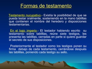 Formas de testamento Testamento nucupativo .-  Existía la posibilidad de que se pueda testar oralmente, sosteniendo en la mano tablillas que contienen el nombre del heredero y disposiciones testamentarias. En el bajo imperio .-  El testador habiendo escrito  su testamento sobre tablillas, reúne siete testigos, les presenta las tablillas, cerradas en parte si quiere guardar el secreto de sus disposiciones.  Posteriormente el testador como los testigos ponen su firma  debajo de cada testamento, cerrándose después las tablillas, poniendo cada testigo su sello.  