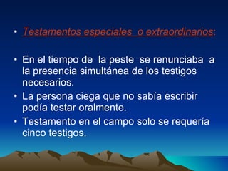 Testamentos especiales  o extraordinarios : En el tiempo de  la peste  se renunciaba  a la presencia simultánea de los testigos  necesarios. La persona ciega que no sabía escribir podía testar oralmente. Testamento en el campo solo se requería cinco testigos.  