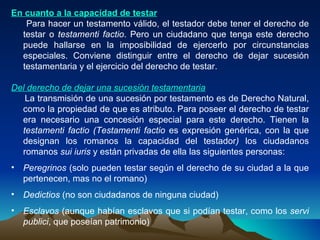 En cuanto a la capacidad de testar Para hacer un testamento válido, el testador debe tener el derecho de testar o  testamenti factio . Pero un ciudadano que tenga este derecho puede hallarse en la imposibilidad de ejercerlo por circunstancias especiales. Conviene distinguir entre el derecho de dejar sucesión testamentaria y el ejercicio del derecho de testar. Del derecho de dejar una sucesión testamentaria   La transmisión de una sucesión por testamento es de Derecho Natural, como la propiedad de que es atributo. Para poseer el derecho de testar era necesario una concesión especial para este derecho. Tienen la  testamenti factio (Testamenti factio  es expresión genérica, con la que designan los romanos la capacidad del testador )  los ciudadanos romanos  sui iuris  y están privadas de ella las siguientes personas: Peregrinos  (solo pueden testar según el derecho de su ciudad a la que pertenecen, mas no el romano) Dedictios  (no son ciudadanos de ninguna ciudad) Esclavos  (aunque habían esclavos que si podían testar, como los  servi publici , que poseían patrimonio) 
