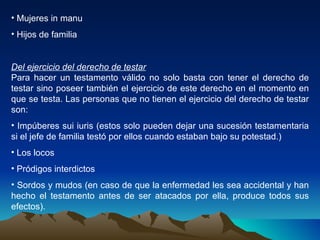 Mujeres in manu Hijos de familia Del ejercicio del derecho de testar Para hacer un testamento válido no solo basta con tener el derecho de testar sino poseer también el ejercicio de este derecho en el momento en que se testa. Las personas que no tienen el ejercicio del derecho de testar son: Impúberes sui iuris (estos solo pueden dejar una sucesión testamentaria si el jefe de familia testó por ellos cuando estaban bajo su potestad.) Los locos Pródigos interdictos Sordos y mudos (en caso de que la enfermedad les sea accidental y han hecho el testamento antes de ser atacados por ella, produce todos sus efectos). 