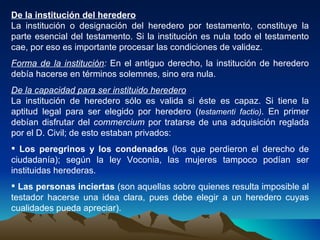 De la institución del heredero La institución o designación del heredero por testamento, constituye la parte esencial del testamento. Si la institución es nula todo el testamento cae, por eso es importante procesar las condiciones de validez. Forma de la institución :  En el antiguo derecho, la institución de heredero debía hacerse en términos solemnes, sino era nula. De la capacidad para ser instituido heredero La institución de heredero sólo es valida si éste es capaz. Si tiene la aptitud legal para ser elegido por heredero ( testamenti factio) . En primer debían disfrutar del  commercium  por tratarse de una adquisición reglada por el D. Civil; de esto estaban privados: Los peregrinos y los condenados  (los que perdieron el derecho de ciudadanía); según la ley Voconia, las mujeres tampoco podían ser instituidas herederas. Las personas inciertas  (son aquellas sobre quienes resulta imposible al testador hacerse una idea clara, pues debe elegir a un heredero cuyas cualidades pueda apreciar). 