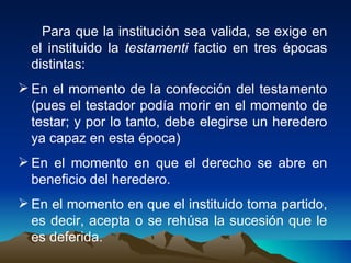 Para que la institución sea valida, se exige en el instituido la  testamenti  factio en tres épocas distintas: En el momento de la confección del testamento (pues el testador podía morir en el momento de testar; y por lo tanto, debe elegirse un heredero ya capaz en esta época) En el momento en que el derecho se abre en beneficio del heredero. En el momento en que el instituido toma partido, es decir, acepta o se rehúsa la sucesión que le es deferida. 