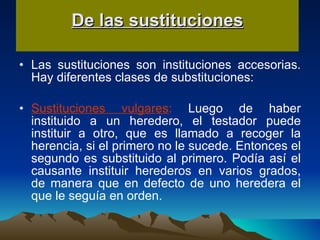 De las sustituciones Las sustituciones son instituciones accesorias. Hay diferentes clases de substituciones: Sustituciones vulgares :  Luego de haber instituido a un heredero, el testador puede instituir a otro, que es llamado a recoger la herencia, si el primero no le sucede. Entonces el segundo es substituido al primero. Podía así el causante instituir herederos en varios grados, de manera que en defecto de uno heredera el que le seguía en orden.  