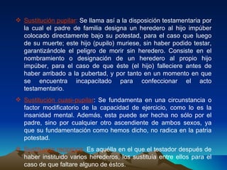 Sustitución pupilar :  Se llama así a la disposición testamentaria por la cual el padre de familia designa un heredero al hijo impúber colocado directamente bajo su potestad, para el caso que luego de su muerte; este hijo (pupilo) muriese, sin haber podido testar, garantizándole el peligro de morir sin heredero. Consiste en el nombramiento o designación de un heredero al propio hijo impúber, para el caso de que éste (el hijo) falleciere antes de haber arribado a la pubertad, y por tanto en un momento en que se encuentra incapacitado para confeccionar el acto testamentario. Sustitución cuasi-pupilar : Se fundamenta en una circunstancia o factor modificatorio de la capacidad de ejercicio, como lo es la insanidad mental. Además, esta puede ser hecha no sólo por el padre, sino por cualquier otro ascendiente de ambos sexos, ya que su fundamentación como hemos dicho, no radica en la patria potestad.  Sustitución reciproca :  Es aquélla en el que el testador después de haber instituido varios herederos, los sustituía entre ellos para el caso de que faltare alguno de éstos.  