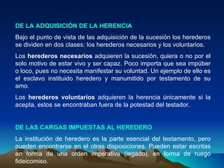 DE LA ADQUISICIÓN DE LA HERENCIA Bajo el punto de vista de las adquisición de la sucesión los herederos se dividen en dos clases: los herederos necesarios y los voluntarios. Los  herederos necesarios  adquieren la sucesión, quiera o no por el solo motivo de estar vivo y ser capaz. Poco importa que sea impúber o loco, pues no necesita manifestar su voluntad. Un ejemplo de ello es el esclavo instituido heredero y manumitido por testamento de su amo. Los  herederos voluntarios  adquieren la herencia únicamente si la acepta, estos se encontraban fuera de la potestad del testador. DE LAS CARGAS IMPUESTAS AL HEREDERO La institución de heredero es la parte esencial del testamento, pero pueden encontrarse en el otras disposiciones. Pueden estar escritas en forma de una orden imperativa (legado), en forma de ruego fideicomiso. 