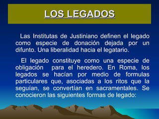 LOS LEGADOS Las Institutas de Justiniano definen el legado como especie de donación dejada por un difunto. Una liberalidad hacia el legatario.  El legado constituye como una especie de obligación  para el heredero. En Roma, los legados se hacían por medio de formulas particulares que, asociadas a los ritos que la seguían, se convertían en sacramentales. Se conocieron las siguientes formas de legado: 
