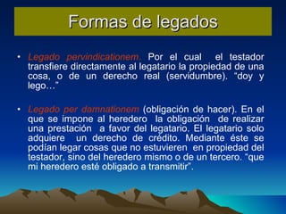 Formas de legados Legado pervindicationem .  Por el cual  el testador transfiere directamente al legatario la propiedad de una cosa, o de un derecho real (servidumbre). “doy y lego…” Legado per damnationem  (obligación de hacer). En el que se impone al heredero  la obligación  de realizar una prestación  a favor del legatario. El legatario solo adquiere  un derecho de crédito. Mediante éste se podían legar cosas que no estuvieren  en propiedad del testador, sino del heredero mismo o de un tercero. “que mi heredero esté obligado a transmitir”. 
