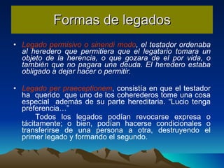 Formas de legados Legado permisivo o sinendi modo , el testador ordenaba al heredero que permitiera que el legatario tomara un objeto de la herencia, o que gozara de el por vida, o también que no pagara una deuda. El heredero estaba obligado a dejar hacer o permitir. Legado per praeceptionem , consistía en que el testador ha  querido  que uno de los coherederos tome una cosa especial  además de su parte hereditaria. “Lucio tenga preferencia…”  Todos los legados podían revocarse expresa o tácitamente; o bien, podían hacerse condicionales o transferirse de una persona a otra, destruyendo el primer legado y formando el segundo. 