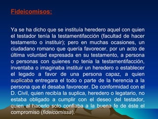 Fideicomisos: Ya se ha dicho que se instituía heredero aquel con quien el testador tenía la testamentifacción (facultad de hacer testamento o instituir); pero en muchas ocasiones, un ciudadano romano que quería favorecer, por un acto de última voluntad expresada en su testamento, a persona o personas con quienes no tenia la testamentifacción, inventaba o imaginaba instituir un heredero o establecer el legado a favor de una persona capaz, a quien  suplicaba  entregara el todo o parte de la herencia a la persona que él desaba favorecer. De conformidad con el D. Civil, quien recibía la suplica, heredero o legatario, no estaba obligado a cumplir con el deseo del testador, quien al hacerlo solo confiaba a la buena fe de éste el compromiso ( fideicomissa ). 