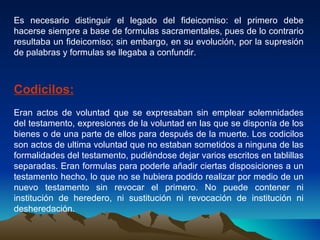 Es necesario distinguir el legado del fideicomiso: el primero debe hacerse siempre a base de formulas sacramentales, pues de lo contrario resultaba un fideicomiso; sin embargo, en su evolución, por la supresión de palabras y formulas se llegaba a confundir. Codicilos: Eran actos de voluntad que se expresaban sin emplear solemnidades del testamento, expresiones de la voluntad en las que se disponía de los bienes o de una parte de ellos para después de la muerte. Los codicilos son actos de ultima voluntad que no estaban sometidos a ninguna de las formalidades del testamento, pudiéndose dejar varios escritos en tablillas separadas. Eran formulas para poderle añadir ciertas disposiciones a un testamento hecho, lo que no se hubiera podido realizar por medio de un nuevo testamento sin revocar el primero. No puede contener ni institución de heredero, ni sustitución ni revocación de institución ni desheredación. 