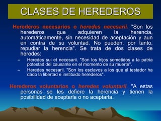 CLASES DE HEREDEROS Herederos necesarios o  heredes necesarii .  "Son los herederos que adquieren la herencia, automáticamente, sin necesidad de aceptación y aun en contra de su voluntad. No pueden, por tanto, repudiar la herencia". Se trata de dos clases de heredes:  Heredes sui et necesarii. "Son los hijos sometidos a la patria potestad del causante en el momento de su muerte".  Heredes necesarii. "Son los esclavos a los que el testador ha dado la libertad e instituido herederos".  Herederos voluntarios o  heredes voluntarii .  "A estas personas se les defiere la herencia y tienen la posibilidad de aceptarla o no aceptarla. 