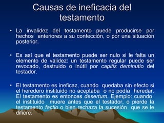 Causas de ineficacia del testamento La invalidez del testamento puede producirse por hechos  anteriores a su confección, o por una situación posterior. Es así que el testamento puede ser nulo si le falta un elemento de validez: un testamento regular puede ser revocado, destruido o inútil por  capitis deminutio  del testador. El testamento es ineficaz, cuando  quedaba sin efecto si el heredero instituido no aceptaba  o no podía  heredar. El testamento es entonces  desertum . Ejemplo: cuando  el instituido  muere antes que el testador, o pierde la testamento  factio  o bien rechaza la sucesión  que se le difiere. 