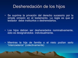 Desheredación de los hijos Se suprime la privación del derecho sucesorio por la simple omisión en el testamento. La regla es que el testador  debe instituirlos o desheredarlos. Los hijos debían ser desheredados nominativamente, esto es designándolos  individualmente. Mientras la hija de familia o el nieto podían serlo “intercoeteros” (colectivamente) 