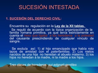 SUCESIÓN INTESTADA 1.  SUCESIÓN DEL DERECHO CIVIL : Encuentra su  regulación en la  Ley de la XII tablas.  Se reguló de acuerdo con la típica organización de la  familia romana primitiva, ya que tenía estrictamente en cuenta el  nexo que ligaba  a los herederos  a la potestad  del causante prescindiendo de cualquier vínculo de sangre.  Se excluía  así: 1) al hijo emancipado que había roto lazos de amistad con el  paterfamilias . 2) Los nietos nacidos de una hija  no heredan al abuelo materno. 3) los hijos no heredan a la madre, ni la madre a los hijos.  Tres clases de herederos:  sui-adgnati-gentiles 