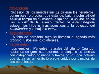 Primer orden Sucesión de los heredes sui. Estos eran los herederos  domésticos  o propios, que estando, bajo la potestad del  pater  al tiempo de su muerte, adquirían  la calidad de sui iuris a raíz de tal evento, dentro de esta categoría estaban los hijos e hijas sometidos a la potestad del  paterfamilias  y la mujer  in manu . Segundo orden A falta de heredero suyo se llamaba al agnado más próximo. Estos son lo colaterales.  Tercer orden Los gentiles.  Parientes naturales del difunto. Cuando  hablamos de gens nos referimos al conjunto de familias con antepasados comunes a través de la línea paterna que vivían en un territorio propio unidos por vínculos de ese parentesco.  