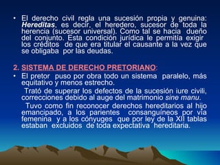 El derecho civil regla una sucesión propia y genuina:  Hereditas , es decir, el heredero, sucesor de toda la herencia (sucesor universal). Como tal se hacia  dueño del conjunto. Esta condición jurídica le permitía exigir  los créditos  de que era titular el causante a la vez que se obligaba  por las deudas. 2.  SISTEMA DE DERECHO PRETORIANO : El pretor  puso por obra todo un sistema  paralelo, más equitativo y menos estrecho. Trató de superar los defectos de la sucesión iure civili, correcciones debido al auge del matrimonio  sine manu . Tuvo como fin reconocer derechos hereditarios al hijo emancipado, a los parientes  consanguíneos por vía femenina  y a los cónyuges  que por ley de la XII tablas estaban  excluidos  de toda expectativa  hereditaria.  