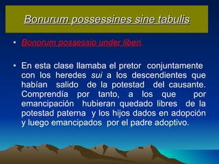 Bonurum possessines sine tabulis Bonorum possessio under liberi .   En esta clase llamaba el pretor  conjuntamente  con los heredes  sui  a los descendientes que habían  salido  de la potestad  del causante. Comprendía por tanto, a los que  por emancipación  hubieran quedado libres  de la potestad paterna  y los hijos dados en adopción y luego emancipados  por el padre adoptivo. 