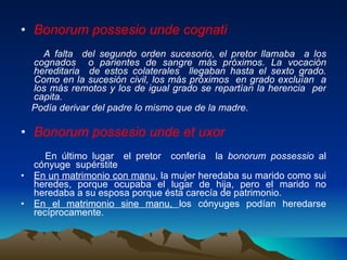 Bonorum possesio unde cognati A falta  del segundo orden sucesorio, el pretor llamaba  a los cognados  o parientes de sangre más próximos. La vocación hereditaria  de estos colaterales  llegaban hasta el sexto grado. Como en la sucesión civil, los más próximos  en grado excluían  a los más remotos y los de igual grado se repartían la herencia  per capita. Podía derivar del padre lo mismo que de la madre. Bonorum possesio unde et uxor En último lugar  el pretor  confería  la  bonorum possessio  al cónyuge  supérstite En un matrimonio con manu , la mujer heredaba su marido como sui heredes, porque ocupaba el lugar de hija, pero el marido no heredaba a su esposa porque ésta carecía de patrimonio. En el matrimonio sine manu,  los cónyuges podían heredarse recíprocamente. 