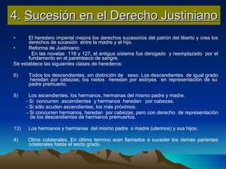 4.  Sucesión en el Derecho Justiniano El heredero imperial mejora los derechos sucesorios del patrón del liberto y crea los derechos de sucesión  entre la madre y el hijo. Reforma de Justiniano: En las novelas  118 y 127, el antiguo sistema fue derogado  y reemplazado  por el fundamento en el parentesco de sangre. Se establece las siguientes clases de herederos: Todos los descendientes, sin distinción de  sexo. Los descendientes  de igual grado  heredan por cabezas; los nietos  heredan por estirpes  en representación de su padre premuerto. Los ascendientes, los hermanos, hermanas del mismo padre y madre.  - Si  concurren  ascendientes  y hermanos  heredan  por cabezas. - Si sólo acuden ascendientes, los más próximos. - Si concurren hermanos, heredan  por cabezas, pero con derecho  de representación  de los descendientes de hermanos premuertos. Los hermanos y hermanas  del mismo padre  o madre (uterinos) y sus hijos. 4)  Otros colaterales. En último termino eran llamados a suceder los demás parientes colaterales hasta el sexto grado. 