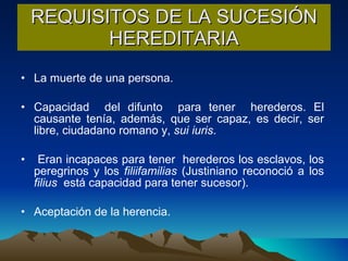 REQUISITOS DE LA SUCESIÓN HEREDITARIA La muerte de una persona.  Capacidad  del difunto  para tener  herederos. El causante tenía, además, que ser capaz, es decir, ser libre, ciudadano romano y,  sui iuris .  Eran incapaces para tener  herederos los esclavos, los peregrinos y los  filiifamilias  (Justiniano reconoció a los  filius   está capacidad para tener sucesor). Aceptación de la herencia. 