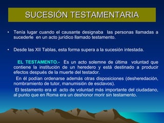 SUCESIÓN TESTAMENTARIA Tenía lugar cuando el causante designaba  las personas llamadas a sucederle  en un acto jurídico llamado testamento.  Desde las XII Tablas, esta forma supera a la sucesión intestada. EL TESTAMENTO.-   Es un acto solemne de última  voluntad que contiene la institución de un heredero y está destinado a producir efectos después de la muerte del testador.  En él podían ordenarse además otras disposiciones (desheredación, nombramiento de tutor, manumisión de esclavos). El testamento era el  acto de voluntad más importante del ciudadano, al punto que en Roma era un deshonor morir sin testamento. 