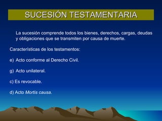 SUCESIÓN TESTAMENTARIA La sucesión comprende todos los bienes, derechos, cargas, deudas y obligaciones que se transmiten por causa de muerte. Características de los testamentos: Acto conforme al Derecho Civil. Acto unilateral. c) Es revocable. d) Acto  Mortis causa . 