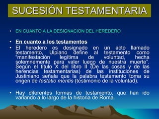 SUCESIÓN TESTAMENTARIA EN CUANTO A LA DESIGNACION DEL HEREDERO En cuanto a los testamentos El heredero es designado en un acto llamado testamento, Ulpiano define al testamento como “manifestación legítima de voluntad, hecha solemnemente para valer luego de nuestra muerte”. Según el titulo X del libro II (De las cosas y de las herencias testamentarias) de las instituciones de Justiniano señala que la palabra testamento toma su origen de  testatio mentis  (testimonio de la voluntad). Hay diferentes formas de testamento, que han ido variando a lo largo de la historia de Roma. 
