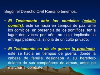 Según el Derecho Civil Romano tenemos: El Testamento ante los comicios  ( calatis comitis) ,  este se hacia en tiempos de paz, ante los comicios, en presencia de los pontífices, tenía lugar dos veces por año, no solo implicaba la entrega patrimonial sino la de un culto privado. El Testamento en pie de guerra   in procinctu ,  este se hacía en tiempos de guerra, donde la cabeza de familia designaba a su heredero delante de sus compañeros de armas, antes de marchar al combate. 