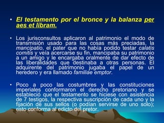 El testamento por el bronce y la balanza  per aes et libram.   Los jurisconsultos aplicaron al patrimonio el modo de transmisión usado para las cosas más preciadas, la  mancipatio , el pater que no había podido testar  calatis comitis  y veía acercarse su fin, mancipaba su patrimonio a un amigo y le encargaba oralmente de dar efecto de las liberalidades que destinaba a otras personas. El adquirente del patrimonio jugaba el papel de un heredero y era llamado  familiae emptor .  Poco a poco las costumbres y las constituciones imperiales conformaron el derecho pretoriano y se estableció que el testamento se hiciese con asistencia de 7 testigos, la respectiva suscripción de cada uno y la fijación de sus sellos (o podían servirse de uno solo); esto conforma al edicto del pretor. 
